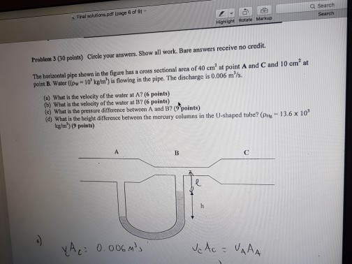 Search Final sohtlons pdf (page 6 of al Problem 300 points) circle your answers, Show all work. Bare answers receive no credit. The horizontal pipe shown in the figure has cross sectional area 40 cm at point A and Cand 10 cm? at a of m /s. poirt B. Water (pee 10 kg/m) is flowing in the pipe. The discharge is 0.006 (a What is the velocity of the water at A? (6 points) (b) What is the velocity of the water at B? (6 points) (c) What is the pressure difference between A and B? (9 points) 3.6 x 10 What is the height difference between the mercury columns in the U-shaped tube? (pu Ac UAAA