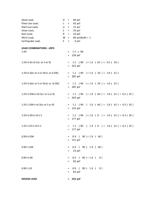 Dead Load Floor Live Load, Roof Live Load Snow Load, Rain Load, Wind Load Earthquake Load D90 psf 1-65 psf Lr15 psf S20 psf R10 psf W60 psf (both) E0 psf LOAD COMBINATIONS -LRFD 1.4D - 1.4 x 90 126 psf 1.2D+1.6L+0.5(Lr or S or R) -1.2 (90+1.6 650.520) = 222 psf 1.2D+1.6(Lr or Sor R)+L or 0.5W) -1.2 (90+1.6 20)1.0 65) 205 psf 1.2D+1.6(Lr or Sor R)+L or-0.5W -1.2 901.6 20)1.065) - 205 psf 1.2D+1.0W+L+0.5(Lr or S or R) -1.2 (901.0 601.0 65) 0.5 20) - 243 psf 1.2D-1.0W+L+0.5(Lr or Sor R) -1.2 (90) 1.0 601.0 65) 0.5 20) 123 psf 1.2D+1.OE+L+0.2 S -1.2 (90+1.0 01.060.2 20) 177 psf -1.2 90)1.0 01.0 60.2 (20) = 177 psf 1.2D-1.0E+L+0.2 S 0.9D+1.0W -0.9 90)1.0 60 141 psf 0.9 ( 90)-1.0 ( 60) 21 psf 0.9D-1.0W 0.9 ( 90)+1.0 ( 0 ) 81 psf 0.9D+1.0E 0.9D-1.0E -0.9 90) 1.0 0) 81 psf DESIGN LOAD = 243 psf