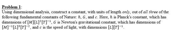 Problem l Using dimensional analysis, construct a constant, with units of length only, out of all three of the following fundamental constants of Nature: h, G, and c. Here, h is Plancks constant, which has dimensions of [M] [L]2[7]-1, G s Newtons gravitational constant, which has dimensions of M][L] [T]-2, and c is the speed of light, with dimensions [L][7]1