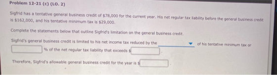 Problem 12-21 (c)(LO. 2) Sigfrid has a tentative general business credit of $78,000 for the current year. His net regular tax