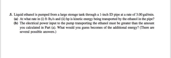 5. Liquid ethanol is pumped from a large storage tank through a 1-inch ID pipe at a rate of 3.00 gal/min. (a) At what rate in (i) ft lbels and (ii) hp is kinetic energy being transported by the ethanol in the pipe? (b) The electrical power input to the pump transporting the ethanol must be greater than the amount you calculated in Part (a). What would you guess becomes of the additional energy? (There are several possible answers.)