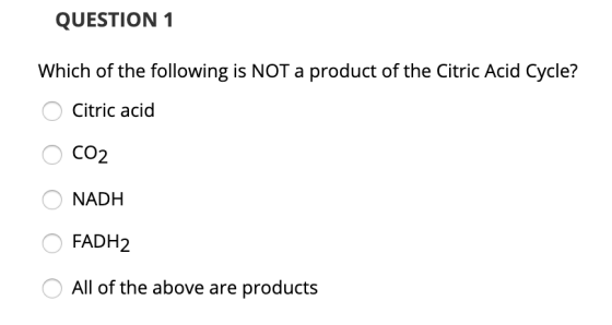 QUESTION 1 Which of the following is NOT a product of the Citric Acid Cycle? O Citric acid O CO2 O NADH O FADH2 O All of the