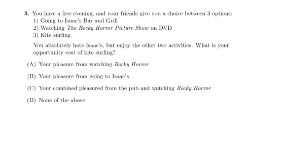 3. You have a free evening, and your friends give you a choice between 3 options: 1) Going to Isaacs Bar and Grill 2) Watching The Rocky Horror Picture Show on DVD 3) Kite surfing You absolutely hate Isaacs, but enjoy the other two activities. What is your opportunity cost of kite surfing? (A) Your pleasure from watching Rocky Horro (B) Your pleasure from going to Isaacs (C) Your combined pleasured from the pub and watching Rocky Horror (D) None of the above