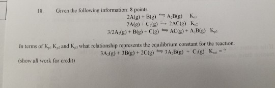 18. Given the following information: 8 points 32A;(g) + Big) + C(g)-AC(g) + AD(g) Kp3 In terms of Kpi Kye and K, what relationship represents the equilibrium constant for the reaction 3A (g)+3B(g)+ 2C(g) 3A B(g) C(g)K (show all work for credit)