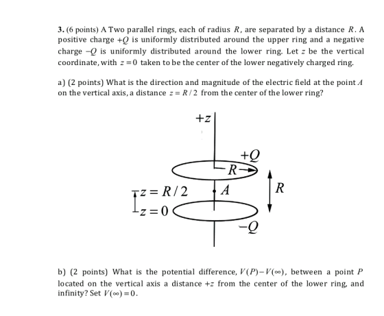 3. (6 points) ATwo parallel rings, each of radius R, are separated by a distance R. A positive charge +9 is uniformly distributed around the upper ring and a negative charge -9 is uniformly distributed around the lower ring. Let z be the vertical coordinate, with 0 taken to be the center of the lower negatively charged ring a) (2 points) What is the direction and magnitude of the electric field at the point A on the vertical axis, a distance z R/2 from the center of the lower ring? b) (2 points) What is the potential difference, V(P)- V(oo), between a point P located on the vertical axis a distance +z from the center of the lower ring, and infinity? Set V(oo) 0.