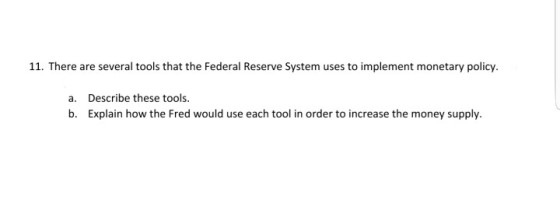 11. There are several tools that the Federal Reserve System uses to implement monetary policy. a. Describe these tools b. Explain how the Fred would use each tool in order to increase the money supply.