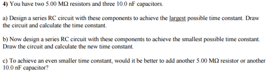 4) You have two 5.00 Mo resistors and three 10.0 nF capacitors. a Design a series RC circuit with these components to achieve the largest possible time constant. Draw the circuit and calculate the time constant. b) Now design a series RC circuit with these components to achieve the smallest possible time constant. Draw the circuit and calculate the new time constant. c) To achieve an even smaller time constant, would it be better to add another 5.00 MQ resistor or another 10.0 nF capacitor?