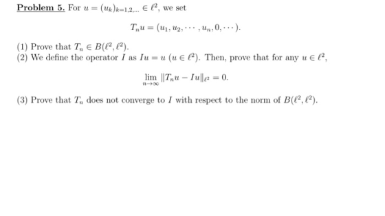Problem 5. For u = (Uk)x=1,2,... El, we set Tnu = (U1, U2, ..., Un, 0,...). (1) Prove that Tn E B(C2, (). (2) We define the o