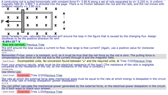 A conducting rod is pulled horizontally with constant force F= 3.90 N along a set of rails separated by d= 0.220 m. A uniform magnetic field B= 0.800 T is directed, into the page. There is no friction between the rod and the rails, and the rod moves with constant velocity v= 3.80 m/s Using Faradays Law, calculate the induced emf around the loop in the figure that is caused by the changing flux. Assign clockwise to be the positive direction for emf. 6.69×10-1 v You are correct. Previous Tries The emf around the loop causes a current to flow. How large is that current? (Again, use a positive value for clockwise direction.) 1.07m Remember F=ma: since v is constant, a=0, so it must be true that the net force on the rod is zero. The pulling force is compensating the force on the rod due to the current through it and the magnetic field. Submit Answer Incompatible units. No conversion found between m and the required units. Tries 7/20 Previous Tries t must be the electrical resistance of the loop? (The resistance of the rails is negligible From your previous results compared to the resistancé of the rod, so the resistance of the loop is constant 0.01364 ohms Use Ohms Law Submit Answer Incorrect. Tries 3/20 Previous Tries e rate, at which the external force does mechanical work must be equal to the rate at which energy is dissipated in the circuit at is that rate of energy dissipation (power dissipate You can either calculate the mechanical power generated by the external force, or the electrical power dissipation in the circuit. Do it both ways to check your answer Submit Answer Incorrect. Tries 1/20 Previous Tries