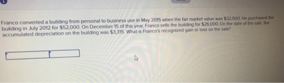 a building from personal to business use in May 2015 when the fair market value was $32.500. He purchased the in July 2012 for $52,000. On December 15 of this year, Franco sells the building for $26,000. On the date of the sale, the accumulated depreciation on the building was $3,315. What is Francos recognized gain or loss on the sale?