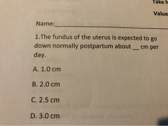Take h Value Name: 1.The fundus of the uterus is expected to go down normally postpartum aboutcm per day. A. 1.0 cm B. 2.0 cm