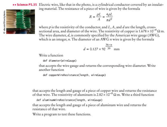 Science P5.35 Electric wire, like that in the photo, is a cylindrical conductor covered by an insulat- ing material. The resistance of a piece of wire is given by the formula where p is the resistivity of the conductor, and L, A, and d are the length, cross- sectional area, and diameter of the wire. The resistivity of copper is 1.678 × 10-8 Ω m. The wire diameter, d, is commonly specified by the American wire gauge (AWG), which is an integer, n. The diameter of an AWGn wire is given by the formula 36-n d= 0.127×9239 mm Write a function def diameter(wireGauge) that accepts the wire gauge and returns the corresponding wire diameter. Write def copperwireResistance(length, wireGauge) that accepts the length and gauge of a piece of copper wire and returns the resistance of that wire. The resistivity of aluminum is 2.82 × 10-(2 m. Write a third function def aluminumwireResistance(length, wireGauge) that accepts the length and gauge of a piece of aluminum wire and returns the resistance of that wire. Write a program to test these functions.
