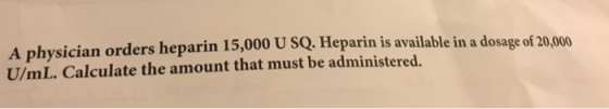 A physician orders heparin 15,000 U SQ. Heparin is available in a dosage of 20,000 U/mL.Calculate the amount that must be adm