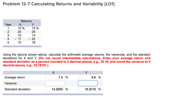 Problem 12-7 Calculating Returns and Variability [LO1] Retuns Year 10% 25 24 10 10 16 Using the returns shown above, calculate the arithmetic average returns, the variances, and the standard deviations for X and Y. (Do not round intermediate calculations. Enter your average return and standard deviation as a percent rounded to 2 decimal places, e.g., 32.16, and round the variance to 5 decimal places, e.g., 32.16161.) 7.4 % 9.6 % Average return Variance Standard deviation 14.9265 % 18.2016 %