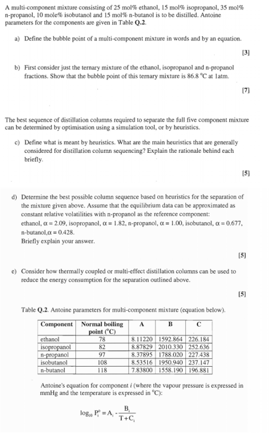 A multi-component mixture consisting of 25 mol% ethanol, 15 mol% isopropanol, 35 mol% n-propanol, 10 mole% isobutanol and 15 mol% n-butanol is to be distilled. Antoine parameters for the components are given in Table Q.2 a) Define the bubble point of a multi-component mixture in words and by an equation b) First consider just the ternary mixture of the ethanol, isopropanol and n-propanol fractions. Show that the bubble point of this ternary mixture is 86.8 °C at latm. The best sequence of distillation columns required to separate the full five component mixture can be determined by optimisation using a simulation tool, or by heuristics. c) Define what is meant by heuristics. What are the main heuristics that are generally considered for distillation column sequencing? Explain the rationale behind each briefly 15) d) Determine the best possible column sequence based on heuristics for the separation of the mixture given above. Assume that the equilibrium data can be approximated as constant relative volatilities with n-propanol as the reference component ethanol, ?-209, isopropanol, ?-1.82, n-propanol, ?-| .00, isobutanol, ?-0677 n-butanol,? = 0.428 Briefly explain your answer e) Consider how thermally coupled or multi-effect distillation columns can be used to reduce the energy consumption for the separation outlined above Table Q.2. Antoine parameters for multi-component mixture (equation below) Componen Normal boiling ethanol isopropanol n-propanol isobutanol n-butanol nt ( 78 82 97 108 118 8.11220 1592.864 226.184 8.87829 2010.330 252.636 8.37895 1788.020 227.438 8.53516 1950.940 237.147 7.83800 1558.190 196.881 Antoines equation for component i (where the vapour pressure is expressed in mmHg and the temperature is expressed in °C)