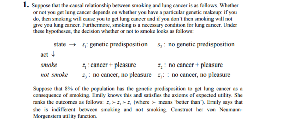 1. Suppose that the causal relationship between smoking and lung cancer is as follows. Whether or not you get lung cancer depends on whether you have a particular genetic makeup: if you do, then smoking will cause you to get lung cancer and if you dont then smoking will not give you lung cancer. Furthermore, smoking is a necessary condition for lung cancer. Under these hypotheses, the decision whether or not to smoke looks as follows: state -genetic predisposition s: no genetic predisposition act smoke cancer+pleasure no cancer+ pleasure not smokez3: no cancer, no pleasure z: : no cancer, no pleasure Suppose that 8% of the population has the genetic predisposition to get lung cancer as a consequence of smoking. Emily knows this and satisfies the axioms of expected utility. She ranks the outcomes as follows: z (where means better than). Emily says that she is indifferent between smoking and not smoking. Construct her von Neumann- Morgenstern utility function.