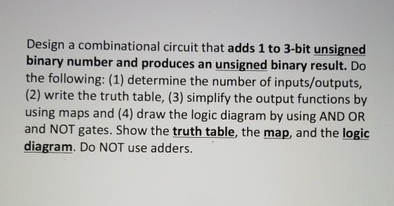 Design a combinational circuit that adds 1 to 3-bit unsigned binary number and produces an unsigned binary result. Do the following: (1) determine the number of inputs/outputs, (2) write the truth table, (3) simplify the output functions by using maps and (4) draw the logic diagram by using AND OR and NOT gates. Show the truth table, the map, and the logic diagram. Do NOT use adders.