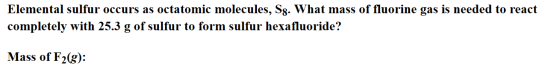 Elemental sulfur occurs as octatomic molecules, Sg. What mass of fluorine gas is needed to react completely with 25.3 g of su