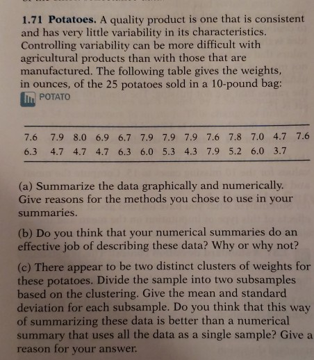 1.71 Potatoes. A quality product is one that is consistent and has very little variability in its characteristics. Controlling variability can be more difficult with agricultural products than with those that are manufactured. The following table gives the weights, in ounces, of the 25 potatoes sold in a 10-pound bag: POTATO 7.6 7.9 8.0 6.9 6.7 7.9 7.9 7.9 7.6 7.8 7.0 4.7 7.6 6.3 4.7 4.7 4.7 6.3 6.0 5.3 4.3 7.9 5.2 6.0 3.7 (a) Summarize the data graphically and numerically Give reasons for the methods you chose to use in your summaries (b) Do you think that your numerical summaries do an effective job of describing these data? Why or why not? (c) There appear to be two distinct clusters of weights for these potatoes. Divide the sample into two subsamples based on the clustering. Give the mean and standard deviation for each subsample. Do you think that this way of summarizing these data is better than a numerical summary that uses all the data as a single sample? Give a reason for your answer