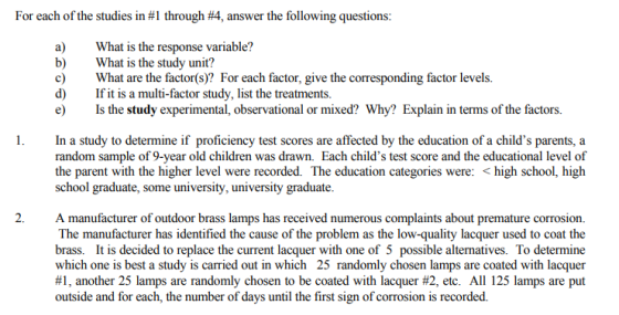 For each of the studies in #1 through #4, answer the following questions a)What is the response variable? b)What is the study unit? c) What are the factor(s)? For each factor, give the corresponding factor levels. d)Ifit is a multi-factor study, list the treatments. e) Is the study experimental, observational or mixed? Why? Explain in terms of the factors. 1.In a study to determine if proficiency test scores are affected by the education of a childs parents, a random sample of 9-year old children was drawn. Each childs test score and the educational level of the parent with the higher level were recorded. The education categories were: < high school, high school graduate, some university, university graduate 2.A manufacturer of outdoor brass lamps has received numerous complaints about premature corrosion. The manufacturer has identified the cause of the problem as the low-quality lacquer used to coat the brass. It is decided to replace the current lacquer with one of 5 possible alternatives. To determine which one is best a study is carried out in which 25 randomly chosen lamps are coated with lacquer #1, another 25 lamps are randomly chosen to be coated with lacquer #2, etc. All 125 lamps are put outside and for each, the number of days until the first sign of corrosion is recorded.