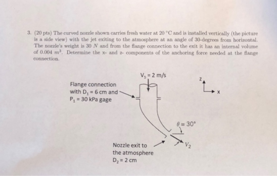 3. (20 pts) The curved nozzle shown carries fresh water at 20 °C and is installed vertically (the picture is a side view) wit