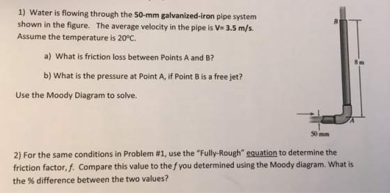 1) Water is flowing through the 50-mm galvanized-iron pipe system shown in the figure. The average velocity in the pipe is V=