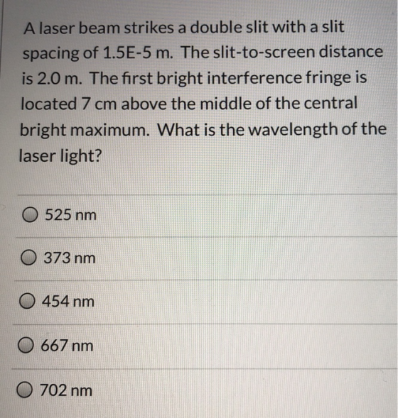 A laser beam strikes a double slit with a slit spacing of 1.5E-5 m. The slit-to-screen distance is 2.0 m. The first bright in
