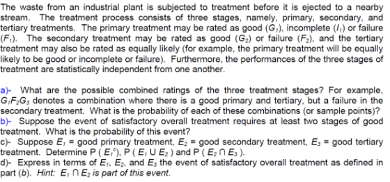 The waste from an industrial plant is subjected to treatment before it is ejected to a nearby stream. The treatment process consists of three stages, namely, primary, secondary, and tertiary treatments. The primary treatment may be rated as good (G) incomplete () or failure treatment may also be rated as equally likely (for example, the primary treatment will be equally likely to be good or incomplete or failure). Furthermore, the performances of the three stages of treatment are statistically independent from one another a)- What are the possible combined ratings of the three treatment stages? For example, G F2G3 denotes a combination where there is a good primary and tertiary, but a failure in the secondary treatment. What is the probability of each of these combinations (or sample points)? b)- Suppose the event of satisfactory overall treatment requires at least two stages of good treatment. What is the probability of this event? c)-Suppose El-good primary treatment, E2 good secondary treatment, E,-good tertiary treatment. Determine P ( E,-), P ( E; U E2 ) and P ( En E3 ) d)- Express in terms of Ei, E2, and E the event of satisfactory overall treatment as defined in part (b). Hint: El n E2 ls part of this event