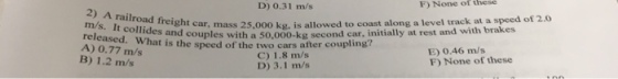 D) 0.31 m/s F) None of these 2) A railroad m/s. It releas A) 0.77 m/s B) 1.2 m/s freight car, mass 25,000 ks, is allowed to coast along a level track at a speed of 2.0 What is the speed of the two cars after coupling? des and couples with a 50,000-kg second car, initially at rest and with brakes C) 1.8 m/s D) 3.1 m/s E) 0.46 m/s F) None of these