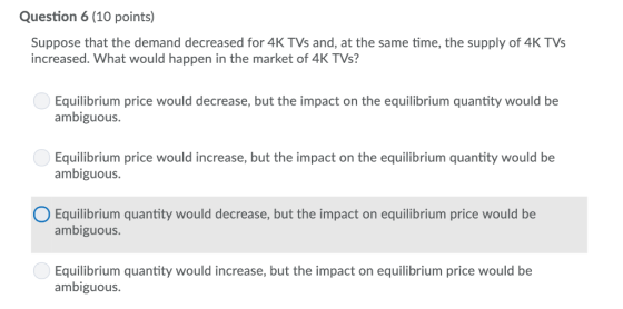 Question 6 (10 points) Suppose that the demand decreased for 4K TVs and, at the same time, the supply of 4K TVs increased. What would happen in the market of 4K TVs? Equilibrium price would decrease, but the impact on the equilibrium quantity would be ambiguous. Equilibrium price would increase, but the impact on the equilibrium quantity would be ambiguous. Equilibrium quantity would decrease, but the impact on equilibrium price would be ambiguous. Equilibrium quantity would increase, but the impact on equilibrium price would be ambiguous.