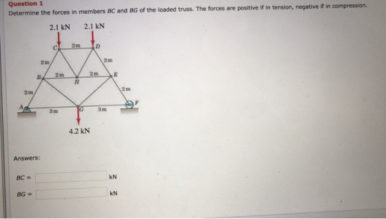 Question 1 Determine the forces in members BC and BG of the loaded truss. The forces are positive if in tension, negative if 2.1 kN 2.1 kN 2m 2m 2 m 2 m 2 m 3 m 3 m 4.2 kN Answers kN kN