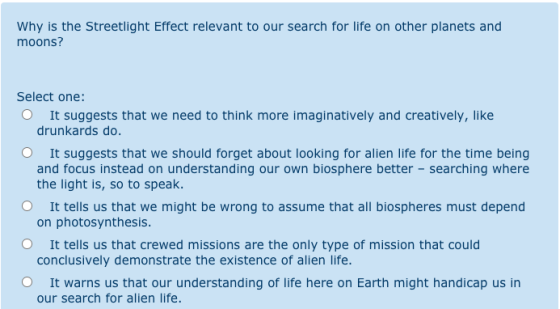 Why is the Streetlight Effect relevant to our search for life on other planets and moons? Select one: It suggests that we nee