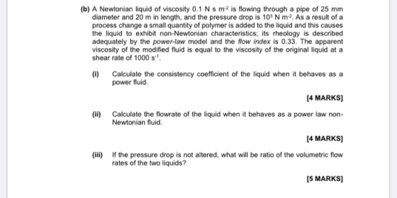 (b) A Newtonian liquid of viscosity 0.1 N s m2 is flowing through a pipe of 25 mm diameter and 20 m in length, and the pressu