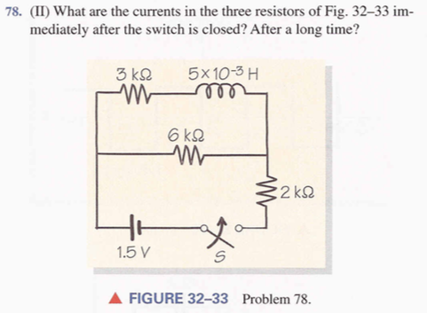 78. (II) What are the currents in the three resistors of Fig. 32-33 im- mediately after the switch is closed? After a long time? 3 kQ 5x10-3 H 2 k2 1.5 V ? FIGURE 32-33 Problem 78.