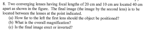8. Two converging lenses having focal lengths of 20 cm and 10 cm are located 40 cm apart as shown in the figure. The final im