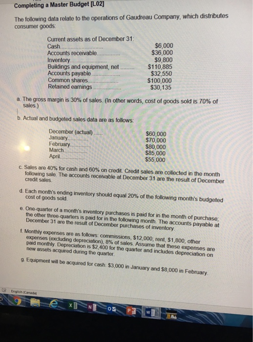 Completing a Master Budget [L02] The following data relate to the operations of Gaudreau Company, which distributes consumer goods Current assets as of December 31 Cash.... Accounts receivable. Inventory Buildings and equipment, net.. Accounts payable Common shares Retained earnings $6,000 $36,000 $9,800 $110,885 $32,550 $100,000 $30,135 a The gross margin is 30% of sales. (In other words, cost of goods sold is 70% of sales.) b. Actual and budgeted sales data are as follows: December (actual) January.. February $60,000 $70,000 $80,000 $85,000 $55,000 April.. C. Sales are 40% for cash and 60% on credit. Credit sales are collected in the month following sale. The accounts receivable at December 31 are the result of December credit sales. d. Each months ending inventory should equal 20% of the following months budgeted e. One-quarter of a months inventory purchases is paid for in the month of purchase t Monthly expenses are as follows: commissions, $12,000, rent, $1,800, other cost of goods sold the other three-quarters is paid for in the following month. The accounts payable at December 31 are the result of December purchases of inventory expenses (excluding depreciation), 8% of sales. Assume that these expenses are paid monthly. Depreciation is $2,400 for the quarter and includes depreciation on new assets acquired during the quarter g Equipment will be acquired for cash $3,000 in January and $8,000 in February e English (Canada)