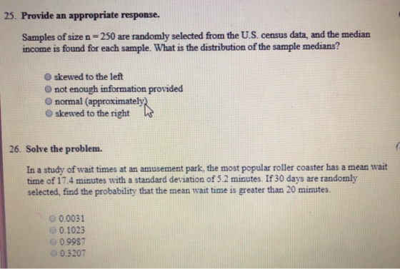 25. Provide an appropriate response. Samples of size n-250 are randomly selected from the U.S. census data, and the median income is found for each sample. What is the distribution of the sample medians? O skewed to the left O not enough information provided O normal (approximately O skewed to the right 26. Solve the problem. In a study of wait times at an amusement park, the most popular roller coaster has a mean wait time of 17.4 minutes with a standard deviation of 5.2 minutes. If 30 days are randomly selected, find the probability that the mean wait time is greater than 20 minutes. 0 0.0031 0.1023 о 0.9987 O0.3207