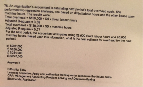 76. An organizations accountant is estimating next periods total overhead costs. She performed two regression analyses, one based on direct labour hours and the other based upon machine hours. The results were: Total overhead $150,000+ $4 x direct labour hours Adjusted R-square- 0.65 Total overhead $130,000 + $5 x machine hours Adjusted R-square 0.77 For the next period, the accountant anticipates using 28,000 direct labour hours and 26,000 machine hours. Based upon this information, what is the best estimate for overhead for the next a) $262,000 b) $260,000 )$254,000 d) $270,000 Answer: b Difficulty: Easy Learning Objective: Apply cost estimation techniques to determine the future costs. CPA: Management Accounting/Problem-Solving and Decision-Making Bloomcode: Application