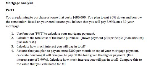 Mortgage Analysis Part I You are planning to purchase a house that costs $480,000. You plan to put 20% down and borrow the re