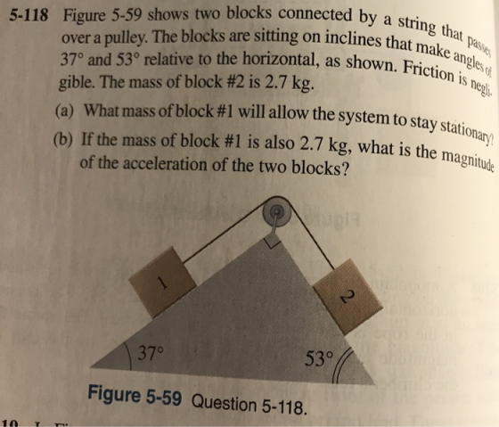 by a string that paie nes that mak 5-118 Figure 5-59 shows two blocks connected by as over a pulley. The blocks are sitting on inclines that 37° and 53° relative to the horizontal, as shown, gible. The mass of block #2 is 2.7 kg. (a) What mass ofblock #1 will allow the system to stay station (b) If the mass of block #l is also 2.7 kg, what is the magnitute Friction is neg of the acceleration of the two blocks? 37° 530 Figure 5-59 Question 5-118. 10 TT