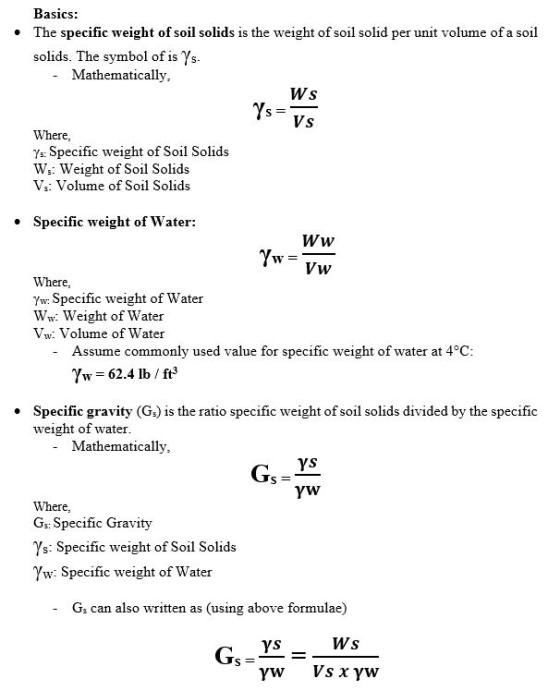 Basics: The specific weight of soil solids is the weight of soil solid per unit volume of a soil solids. The symbol of is Ys. Mathematically, Ws Ys Vs Where, Ys: Specific weight of Soil Solids Ws: Weight of Soil Solids Vs: Volume of Soil Solids Specific weight of Water: Ww Vw Where, Yw: Specific weight of Water Ww. Weight of Water Vw: Volume of Water Assume commonly used value for specific weight of water at 4°C 7s-б2.4 lb / ft3 Specific gravity (Gs) is the ratio specific weight of soil solids divided by the specific weight of water * Mathematically, Gs = ys Where Gs: Specific Gravity Ys: Specific weight of Soil Solids Yw: Specific weight of Water Gs can also written as (using above formulae)