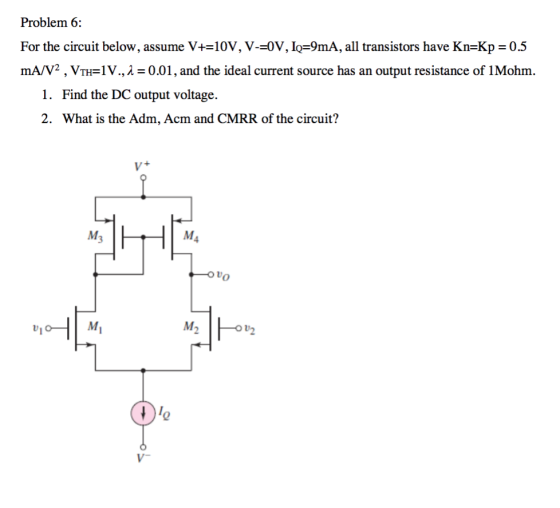 Problem 6: For the circuit below, assume V+=10V, V-=0V, IF9mA, all transistors have Kn=Kp = 0.5 mAv2,VTHV.,1 0.01, and the ideal current source has an output resistance of 1Mohm. 1. Find the DC output voltage. 2. What is the Adm, Acm and CMRR of the circuit? M3 M2 2
