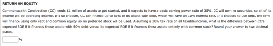 RETURN ON EQUITY Commonwealth Construction (CC) needs $1 million of assets to get started, and it expects to have a basic earning power ratio of 35%. CC will own no securities, so all of its income will be operating income. If it so chooses, CC can finance up to 50% of its assets with debt, ich wil have an 10 % nteres rate. r t to ses to use de he m will finance using only debt and common equity, so no preferred stock will be used. Assuming a 30% tax rate on all taxable income, what is the difference between CCs expected ROE if it finances these assets with 50% debt versus its expected ROE fitfinances these assets entire with common stock? Round rans er two decimal places