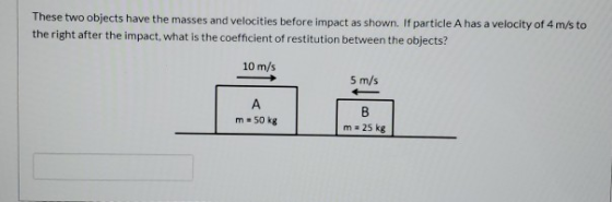 These two objects have the masses and velocities before impact as shown. If particle A has a velocity of 4 m/s to the right a