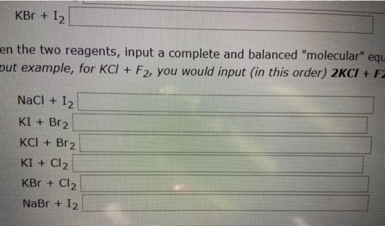 KBr + 1) en the two reagents, input a complete and balanced molecular equ put example, for KCI + F2, you would input (in th