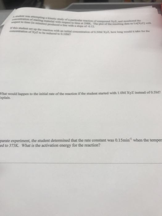 ng-i㎖ with respect to tine st 2SSK. The plot ofthe realting a Xy2, and monitored the data as LlXyZ] with concentration of XyZ to he edced to.10M Xyz, how long would it take for the What would happen to the initial rate of the reaction if the student started with 1.0M XyZ instead of 0.5M? xplain. parate experiment, the student determined that the rate constant was 0.15min ed to 373K. What is the activation energy for the reaction? when the temper