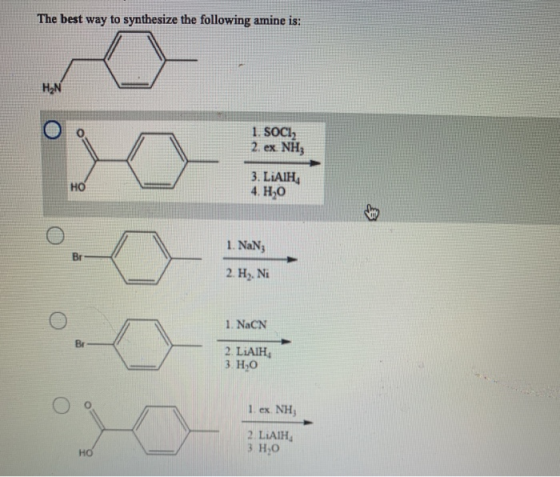 The best way to synthesize the following amine is: HN 1. SOCI 2. ex NH; HO 3. LiAIH 4. H20 1. NaN; Br 2. H. Ni 1. NaCN Br 2.
