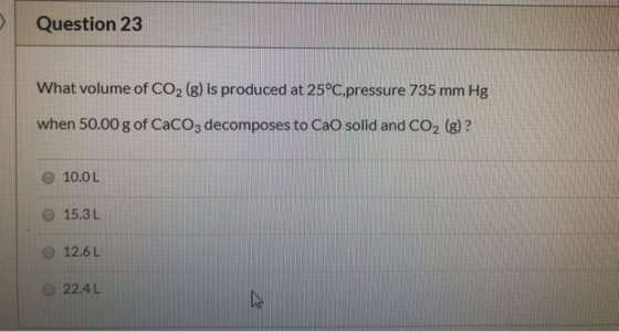 Question 23 What volume of CO2 (g) is produced at 25°C.pressure 735 mm Hg when 50.00 g of CaCO3 decomposes to CaO solid and C