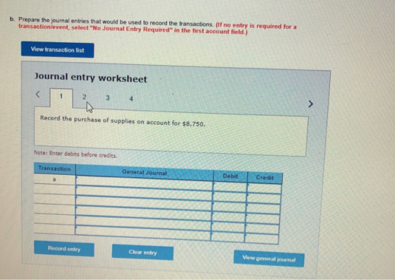 b. Prepare the journal entries that would be used to record the transactions. (If no entry is required for a transaction/event, select No Journal Entry Required in the first account field.) View transaction list Journal entry worksheet 2 Record the purchase of supplies on account for $8,750. Note: Enter debits before credits. Transaction General Journal Debit Credit Record entry Clear entry View general journal