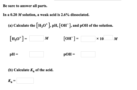Be sure to answer all parts. In a 0.20 M solution, a weak acid is 2.6% dissociated. (a) Calculate the [H3O+], pH, [OH], and p